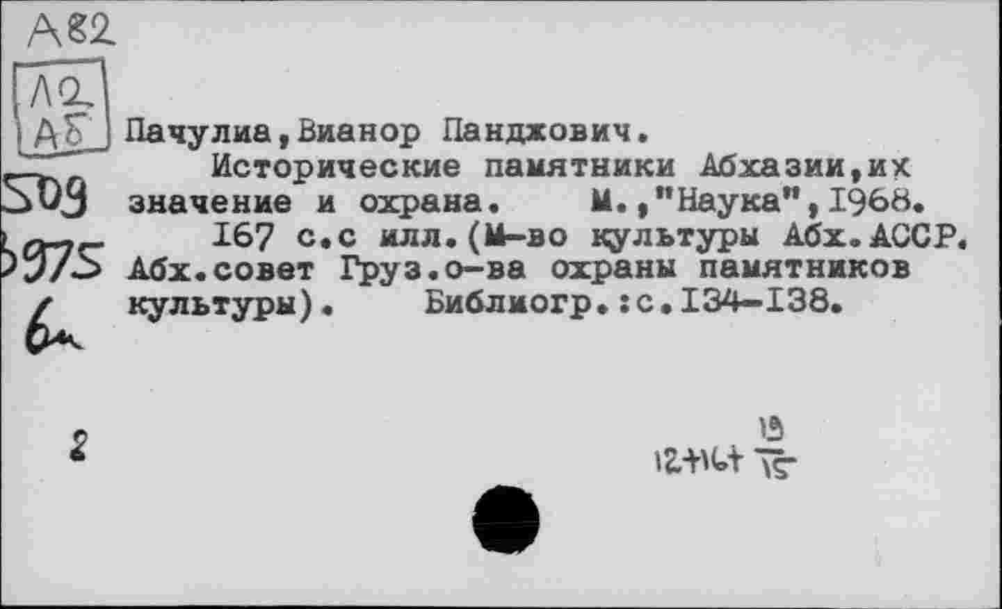 ﻿А82.
Пачулиа,Вианор Панджович.
Исторические памятники Абхазии,их значение и охрана. М. /’Наука",I960.
167 с.с илл.(М—во культуры Абх.АССР. Абх.совет Груз.о-ва охраны памятников культуры). Библиогр.:с.134-138.
2
. *